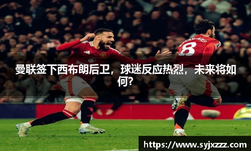曼联签下西布朗后卫，球迷反应热烈，未来将如何？