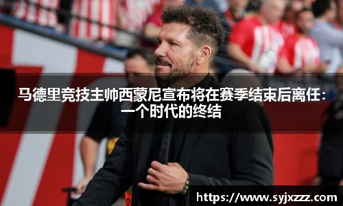 马德里竞技主帅西蒙尼宣布将在赛季结束后离任：一个时代的终结