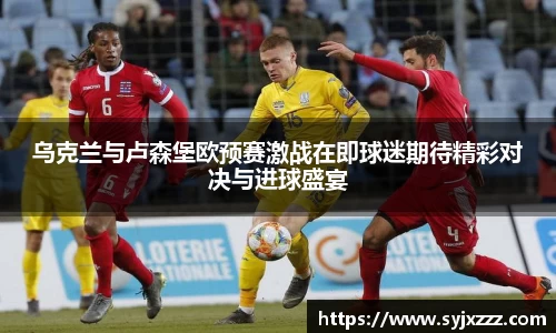 乌克兰与卢森堡欧预赛激战在即球迷期待精彩对决与进球盛宴